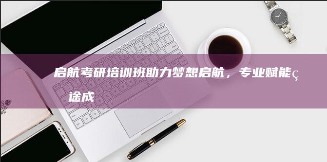 启航考研培训班：助力梦想启航，专业赋能研途成功